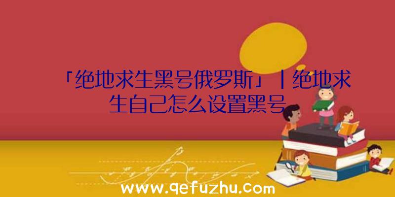 「绝地求生黑号俄罗斯」|绝地求生自己怎么设置黑号